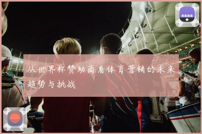 从世界杯赞助商看体育营销的未来趋势与挑战