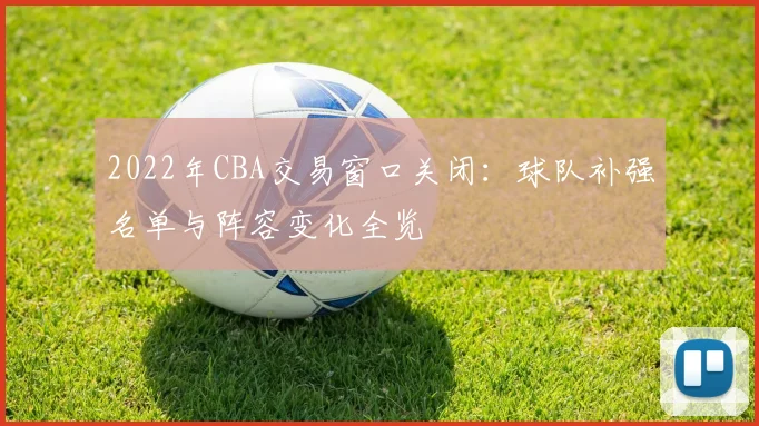 2022年CBA交易窗口关闭：球队补强名单与阵容变化全览